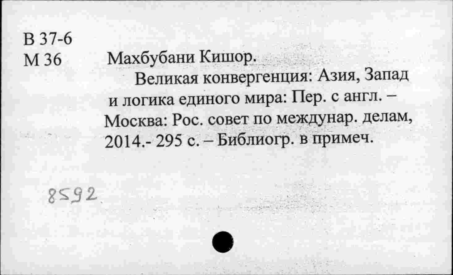 ﻿В 37-6
М 36 Махбубани Кишор.
Великая конвергенция: Азия, Запад и логика единого мира: Пер. с англ. -Москва: Рос. совет по междунар. делам, 2014.- 295 с. - Библиогр. в примеч.